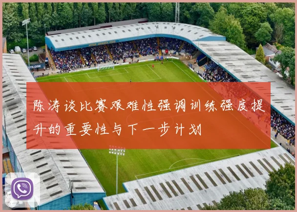 陈涛谈比赛艰难性强调训练强度提升的重要性与下一步计划