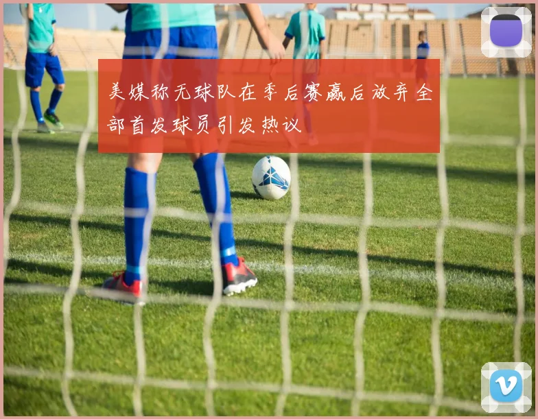 美媒称无球队在季后赛赢后放弃全部首发球员引发热议