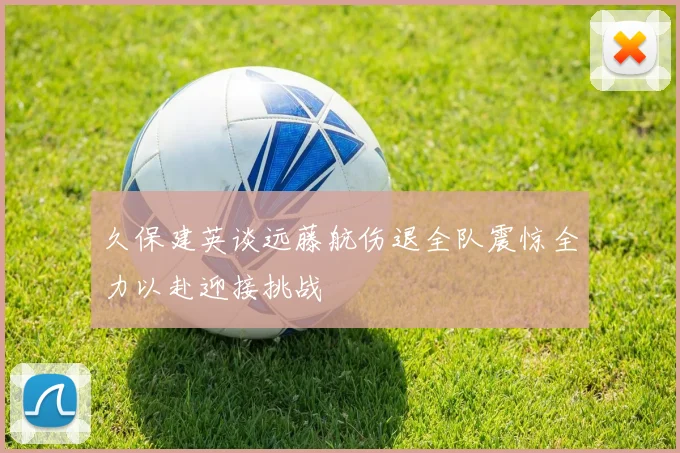 久保建英谈远藤航伤退全队震惊全力以赴迎接挑战