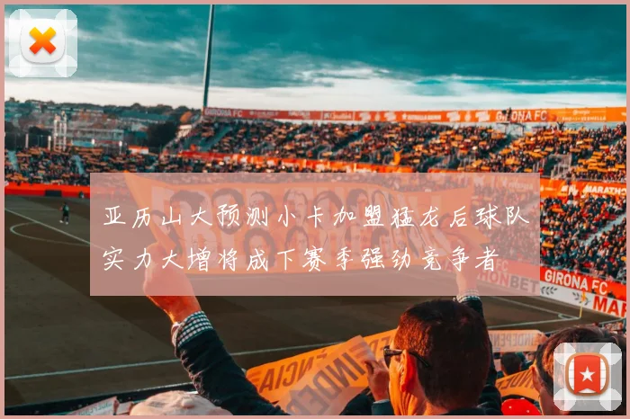 亚历山大预测小卡加盟猛龙后球队实力大增将成下赛季强劲竞争者
