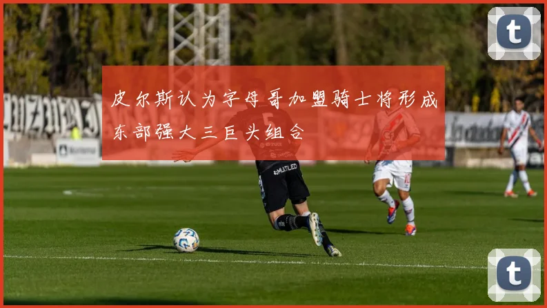 皮尔斯认为字母哥加盟骑士将形成东部强大三巨头组合