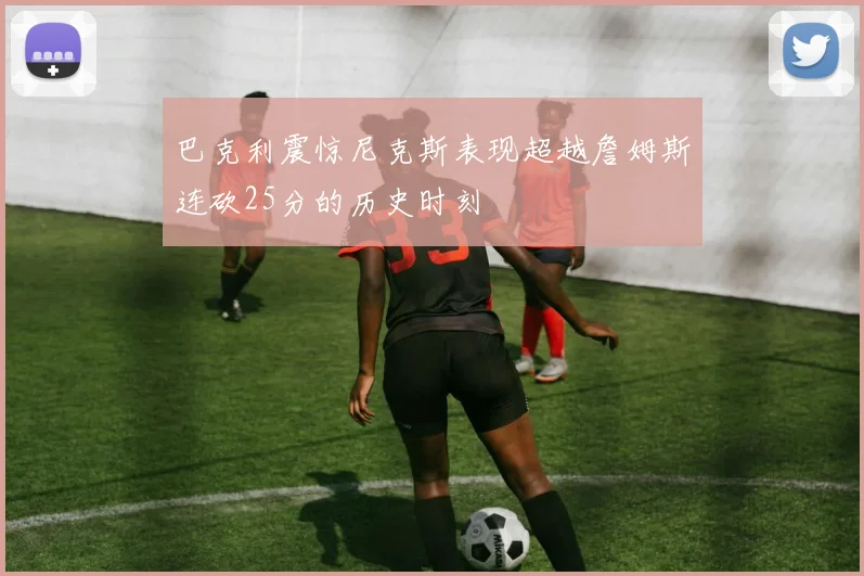 巴克利震惊尼克斯表现超越詹姆斯连砍25分的历史时刻