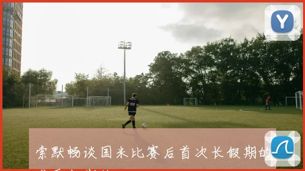 索默畅谈国米比赛后首次长假期的感受与期待