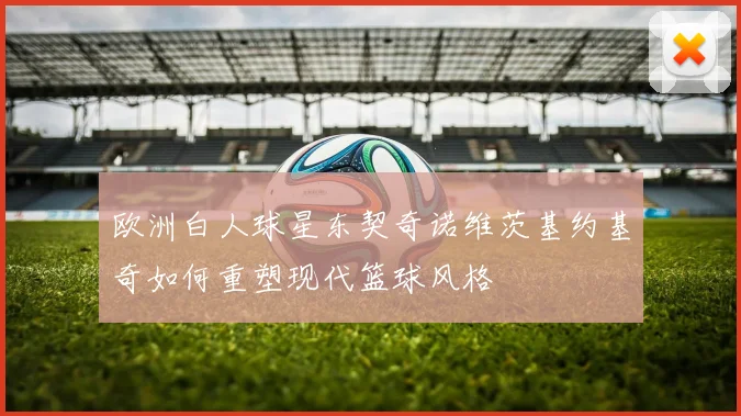 欧洲白人球星东契奇诺维茨基约基奇如何重塑现代篮球风格