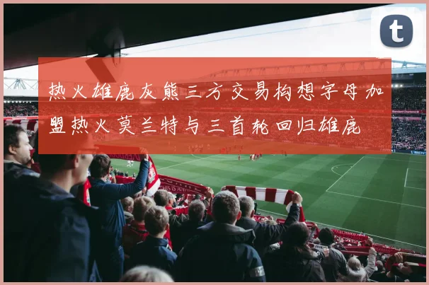 热火雄鹿灰熊三方交易构想字母加盟热火莫兰特与三首轮回归雄鹿