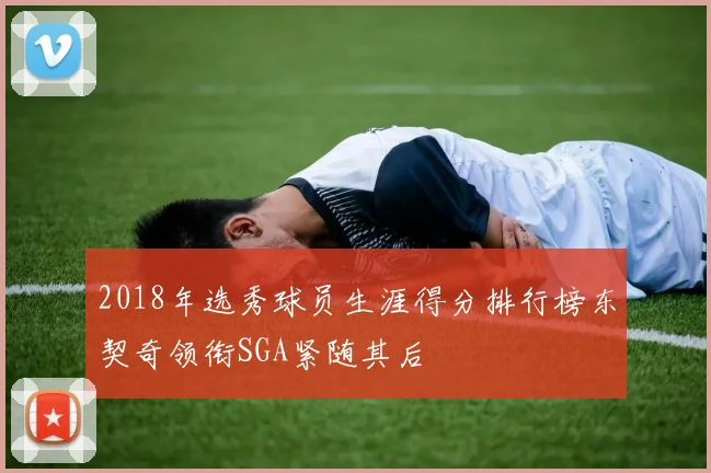 2018年选秀球员生涯得分排行榜东契奇领衔SGA紧随其后