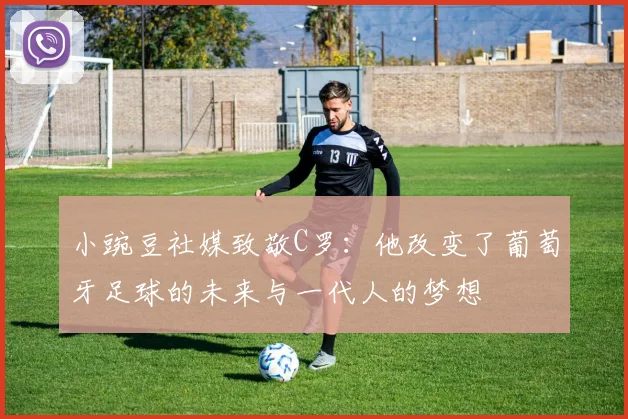 小豌豆社媒致敬C罗：他改变了葡萄牙足球的未来与一代人的梦想