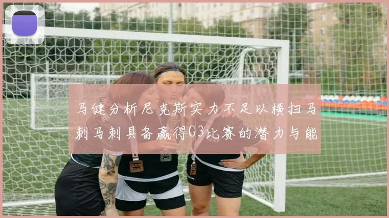 马健分析尼克斯实力不足以横扫马刺马刺具备赢得G3比赛的潜力与能力